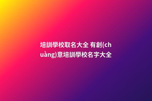 培訓學校取名大全 有創(chuàng)意培訓學校名字大全